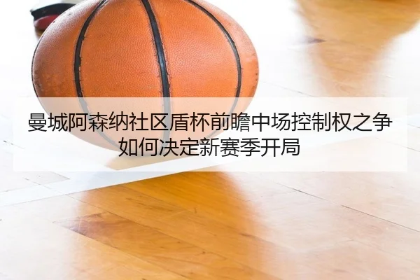 曼城阿森纳社区盾杯前瞻中场控制权之争如何决定新赛季开局