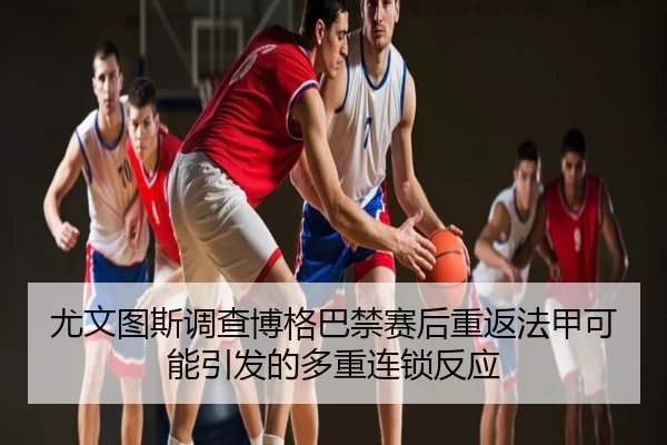 尤文图斯调查博格巴禁赛后重返法甲可能引发的多重连锁反应
