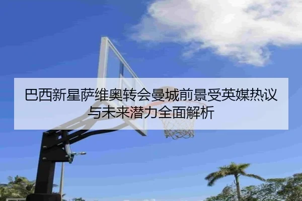 巴西新星萨维奥转会曼城前景受英媒热议与未来潜力全面解析
