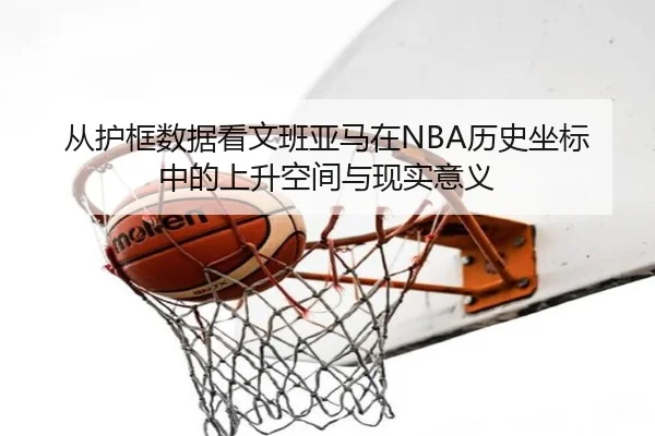 从护框数据看文班亚马在NBA历史坐标中的上升空间与现实意义
