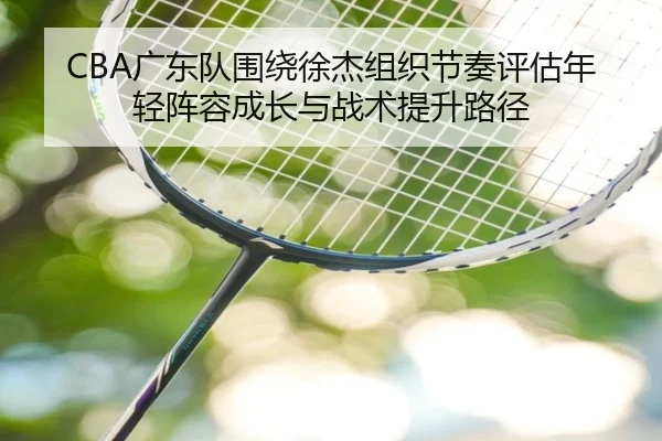CBA广东队围绕徐杰组织节奏评估年轻阵容成长与战术提升路径