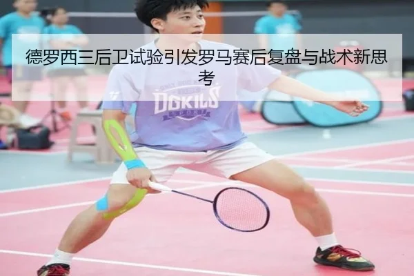 德罗西三后卫试验引发罗马赛后复盘与战术新思考
