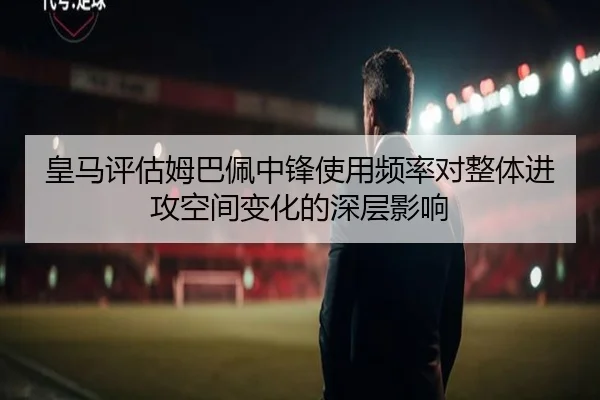 皇马评估姆巴佩中锋使用频率对整体进攻空间变化的深层影响
