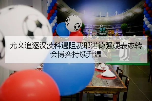尤文追逐汉茨科遇阻费耶诺德强硬表态转会博弈持续升温