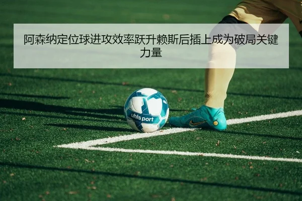 阿森纳定位球进攻效率跃升赖斯后插上成为破局关键力量